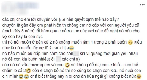 
Các chị cho em lời khuyên với ạ, em nên quyết định thế nào đây? Chuyện là gần đây em phát hiện chồng em cặp với người yêu cũ (cách đây 5 năm). Tối hôm qua em nằm em nói chuyện này với chồng, em đề nghị hắn nên chọn giữa vợ con và người yêu cũ, thì hắn nói muốn ở bên cả 2.
